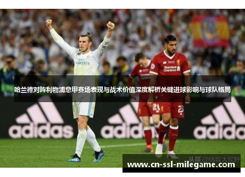 哈兰德对阵利物浦意甲赛场表现与战术价值深度解析关键进球影响与球队格局 哈兰德对阵利物浦意甲赛场表现与战术价值深度解析关键进球影响与球队格局