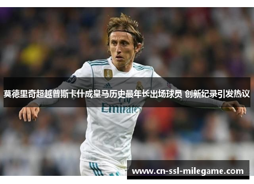 莫德里奇超越普斯卡什成皇马历史最年长出场球员 创新纪录引发热议